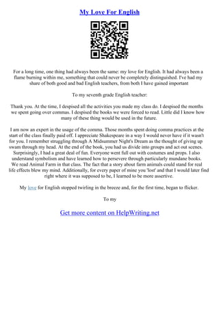 My Love For English
For a long time, one thing had always been the same: my love for English. It had always been a
flame burning within me, something that could never be completely distinguished. I've had my
share of both good and bad English teachers, from both I have gained important
To my seventh grade English teacher:
Thank you. At the time, I despised all the activities you made my class do. I despised the months
we spent going over commas. I despised the books we were forced to read. Little did I know how
many of these thing would be used in the future.
I am now an expert in the usage of the comma. Those months spent doing comma practices at the
start of the class finally paid off. I appreciate Shakespeare in a way I would never have if it wasn't
for you. I remember struggling through A Midsummer Night's Dream as the thought of giving up
swam through my head. At the end of the book, you had us divide into groups and act out scenes.
Surprisingly, I had a great deal of fun. Everyone went full out with costumes and props. I also
understand symbolism and have learned how to persevere through particularly mundane books.
We read Animal Farm in that class. The fact that a story about farm animals could stand for real
life effects blew my mind. Additionally, for every paper of mine you 'lost' and that I would later find
right where it was supposed to be, I learned to be more assertive.
My love for English stopped twirling in the breeze and, for the first time, began to flicker.
To my
Get more content on HelpWriting.net
 