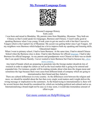My Personal Language Essay
Personal Language History
Early years
I was born and raised in Mandalay. My parents came from Mandalay, Myanmar. They both are
Chinese so that I could speak two languages, Burmese and Chinese. I wasn't really good at
speaking Burmese when I was young. It took years to get me used to with it but then I moved to
Yangon which is the Capital City of Myanmar. My accent was getting better since I got Yangon. All
my neighbors were Burmese which helped me a lot to improve both my speaking and listening skills.
Educational impact
When I went to primary school, I had to learn Burmese. At the same time, I had to attend Chinese
School when the Burmese class is done. I had to take Burmese for official language. I had to take
Burmese for official language. As my parents and grandparents were Chinese so there was no doubt
that I can speak Chinese fluently. I never wanted to learn Burmese but I had to because my...show
more content...
Any kind of brands which are preparing to penetrate into the foreign market should do lots of
research in order to adapt the culture as well as the local market that is going to be entered and
expanded into. For instance, people will be making mistake about what does the slogan mean and
sometimes the logo because there were cases bout different kinds of company which are going to
internationalize their brand and they failed to.
There are cultural differences in every country. As the differences exist between the religion and
races, we should be mindful about the fact that every single word matters and it might deliver the
wrong message or implication to the customers. As the brand trying to internationalize it, there will
be several factors that should be considered for, which are including political and cultural and so on.
Internationalizing a brand might not be easy as it may seem, it would take tremendous amount of
effort to put
Get more content on HelpWriting.net
 