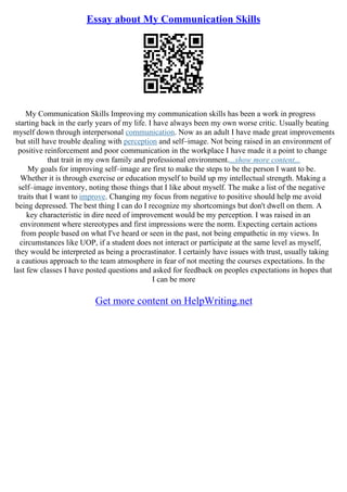 Essay about My Communication Skills
My Communication Skills Improving my communication skills has been a work in progress
starting back in the early years of my life. I have always been my own worse critic. Usually beating
myself down through interpersonal communication. Now as an adult I have made great improvements
but still have trouble dealing with perception and self–image. Not being raised in an environment of
positive reinforcement and poor communication in the workplace I have made it a point to change
that trait in my own family and professional environment....show more content...
My goals for improving self–image are first to make the steps to be the person I want to be.
Whether it is through exercise or education myself to build up my intellectual strength. Making a
self–image inventory, noting those things that I like about myself. The make a list of the negative
traits that I want to improve. Changing my focus from negative to positive should help me avoid
being depressed. The best thing I can do I recognize my shortcomings but don't dwell on them. A
key characteristic in dire need of improvement would be my perception. I was raised in an
environment where stereotypes and first impressions were the norm. Expecting certain actions
from people based on what I've heard or seen in the past, not being empathetic in my views. In
circumstances like UOP, if a student does not interact or participate at the same level as myself,
they would be interpreted as being a procrastinator. I certainly have issues with trust, usually taking
a cautious approach to the team atmosphere in fear of not meeting the courses expectations. In the
last few classes I have posted questions and asked for feedback on peoples expectations in hopes that
I can be more
Get more content on HelpWriting.net
 