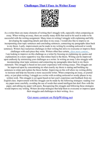 Challenges That I Face As Writer Essay
As a writer there are many elements of writing that I struggle with, especially when composing an
essay. When writing an essay, there are usually many skills that need to be used in order to be
successful with the writing assignment. Many times in writing I struggle with explaining and fully
developing the supporting details and ideas in my essay. I would also like to improve on
incorporating clear topic sentences and concluding sentences, connecting my paragraphs ideas back
to my thesis. Lastly, improvement can be made in my writing by avoiding awkward or wordy
sentences. Writers face numerous challenges in their writing but strive to overcome or improve these
challenges with each piece they write. Writers often face certain...show more content...
I am looking to improve on this challenge as a writer by focusing on explaining my quotes and
explanations in a more supportive way that relates back to the thesis. Writing can be improved
upon endlessly by minimizing your challenges as a writer. In writing an essay I also struggle with
incorporating clear topic sentences and connecting my paragraphs ideas back to my thesis
statement. This struggle is based on last years' experience with writing essays. This struggle can
be improved upon by concentrating on what exactly my thesis is stating and building my
sentences to relate and explain the thesis further. Improving on this will allow my writing ability
to increase and help me become a more successful writer. When composing an essay, or journal
entry, or just plain writing, I struggle as a writer with avoiding awkward or wordy phases in my
written work. This struggle is yet again based on last year's experience and feedback from my
English class. Improvement with this struggle can be made by the following strategies: reading over
my paper more carefully, avoiding the use of words that sound intelligent but don't flow with the
paper, and editing my paper with peers. Recognizing this struggle and following these strategies
would improve my writing. Writers develop strategies that help them to overcome or improve upon
their struggles and challenges in their writing. As a
Get more content on HelpWriting.net
 