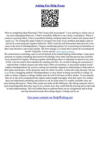 Asking For Help Essay
Prior to completing Skip Downing's "On Course Self Assessment," I was starting to realize one of
my most sabotaging behaviors. I find it incredibly difficult to say a three–word phrase. When it
comes to assisting others, I have no problem lending a helping hand, but I cannot tell anyone that "I
need help." In writing this paper I hope to recognize the roots of my problem and adopt a plan to
aid me in overcoming this negative behavior. After I took the self–assessment and received a low
score in the area of interdependence, I began considering options for overcoming my hesitation so
that I may become a successful student. The first strategy is to learn that I cannot do everything by
myself. Typically, I never ask for...show more content...
We cannot know everything, and we can all benefit from mutual helping relationships. I may need
someone to explain something discussed in Psychology class today and that person may need the
favor returned for English. Working together and helping others is important in almost every area
of life. I do not need to feel ashamed for reaching out first. As a result of doing the assessment, I
realized that I seldom request and often reject offers of assistance. A successful student would
employ interdependence by actively seeking out mutually supportive relationships to help achieve
their goals and dreams, while doing the same for others in return. I chose this topic because I do not
want to be a struggling student! Interdependence is a key factor in being successful in college. In
order to obtain a degree a college student must do well in all areas of their studies. To accomplish
that, he or she must comprehend the subject matter taught and apply what they learn. If a student
does not understand something and refuses to ask for help when it is readily available, they are
only hurting themselves. Three little words can make all the difference. By asking someone who is
more knowledgeable than they may be in a certain area, they could find the missing pieces that lead
to total understanding. This will enable them to perform better on my assignments and to keep
moving forward towards that college degree. College can be an
Get more content on HelpWriting.net
 
