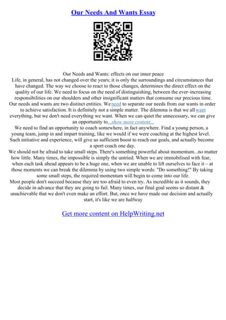 Our Needs And Wants Essay
Our Needs and Wants: effects on our inner peace
Life, in general, has not changed over the years; it is only the surroundings and circumstances that
have changed. The way we choose to react to those changes, determines the direct effect on the
quality of our life. We need to focus on the need of distinguishing, between the ever–increasing
responsibilities on our shoulders and other insignificant matters that consume our precious time.
Our needs and wants are two distinct entities. Weneed to separate our needs from our wants in order
to achieve satisfaction. It is definitely not a simple matter. The dilemma is that we allwant
everything, but we don't need everything we want. When we can quiet the unnecessary, we can give
an opportunity to...show more content...
We need to find an opportunity to coach somewhere, in fact anywhere. Find a young person, a
young team, jump in and impart training, like we would if we were coaching at the highest level.
Such initiative and experience, will give us sufficient boost to reach our goals, and actually become
a sport coach one day.
We should not be afraid to take small steps. There's something powerful about momentum...no matter
how little. Many times, the impossible is simply the untried. When we are immobilised with fear,
when each task ahead appears to be a huge one, when we are unable to lift ourselves to face it – at
those moments we can break the dilemma by using two simple words: "Do something!" By taking
some small steps, the required momentum will begin to come into our life.
Most people don't succeed because they are too afraid to even try. As incredible as it sounds, they
decide in advance that they are going to fail. Many times, our final goal seems so distant &
unachievable that we don't even make an effort. But, once we have made our decision and actually
start, it's like we are halfway
Get more content on HelpWriting.net
 