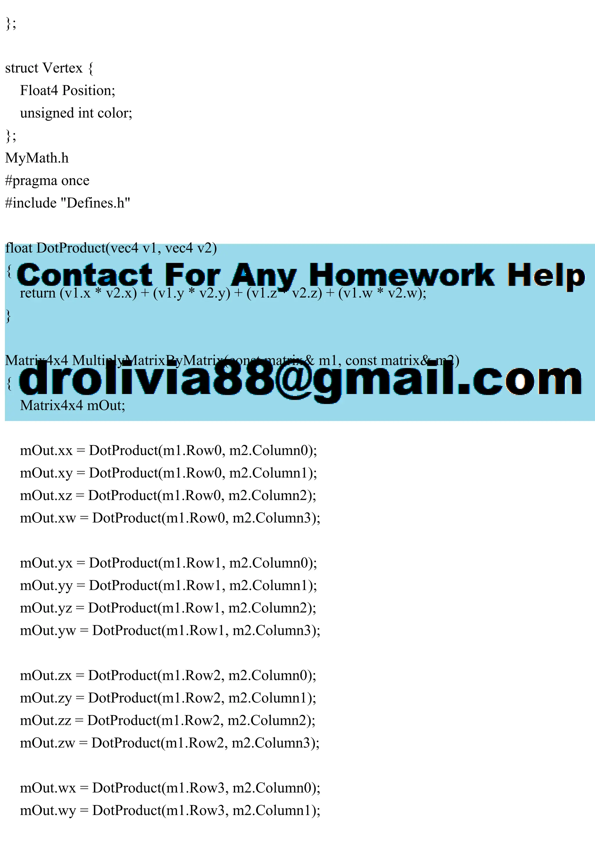 };
struct Vertex {
Float4 Position;
unsigned int color;
};
MyMath.h
#pragma once
#include "Defines.h"
float DotProduct(vec4 v1, vec4 v2)
{
return (v1.x * v2.x) + (v1.y * v2.y) + (v1.z * v2.z) + (v1.w * v2.w);
}
Matrix4x4 MultiplyMatrixByMatrix(const matrix& m1, const matrix& m2)
{
Matrix4x4 mOut;
mOut.xx = DotProduct(m1.Row0, m2.Column0);
mOut.xy = DotProduct(m1.Row0, m2.Column1);
mOut.xz = DotProduct(m1.Row0, m2.Column2);
mOut.xw = DotProduct(m1.Row0, m2.Column3);
mOut.yx = DotProduct(m1.Row1, m2.Column0);
mOut.yy = DotProduct(m1.Row1, m2.Column1);
mOut.yz = DotProduct(m1.Row1, m2.Column2);
mOut.yw = DotProduct(m1.Row1, m2.Column3);
mOut.zx = DotProduct(m1.Row2, m2.Column0);
mOut.zy = DotProduct(m1.Row2, m2.Column1);
mOut.zz = DotProduct(m1.Row2, m2.Column2);
mOut.zw = DotProduct(m1.Row2, m2.Column3);
mOut.wx = DotProduct(m1.Row3, m2.Column0);
mOut.wy = DotProduct(m1.Row3, m2.Column1);
 