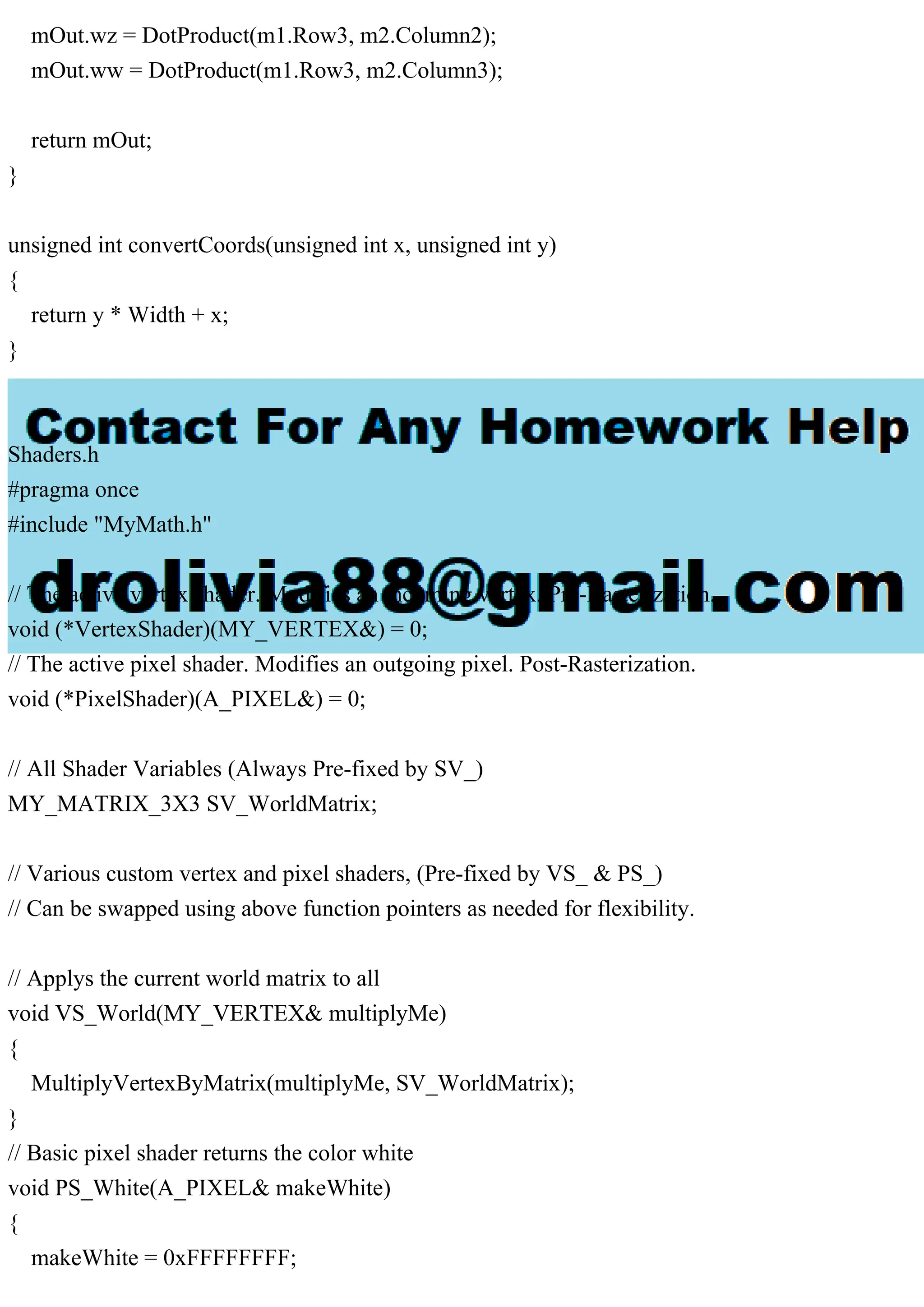 mOut.wz = DotProduct(m1.Row3, m2.Column2);
mOut.ww = DotProduct(m1.Row3, m2.Column3);
return mOut;
}
unsigned int convertCoords(unsigned int x, unsigned int y)
{
return y * Width + x;
}
Shaders.h
#pragma once
#include "MyMath.h"
// The active vertex shader. Modifies an incoming vertex. Pre-Rasterization.
void (*VertexShader)(MY_VERTEX&) = 0;
// The active pixel shader. Modifies an outgoing pixel. Post-Rasterization.
void (*PixelShader)(A_PIXEL&) = 0;
// All Shader Variables (Always Pre-fixed by SV_)
MY_MATRIX_3X3 SV_WorldMatrix;
// Various custom vertex and pixel shaders, (Pre-fixed by VS_ & PS_)
// Can be swapped using above function pointers as needed for flexibility.
// Applys the current world matrix to all
void VS_World(MY_VERTEX& multiplyMe)
{
MultiplyVertexByMatrix(multiplyMe, SV_WorldMatrix);
}
// Basic pixel shader returns the color white
void PS_White(A_PIXEL& makeWhite)
{
makeWhite = 0xFFFFFFFF;
 