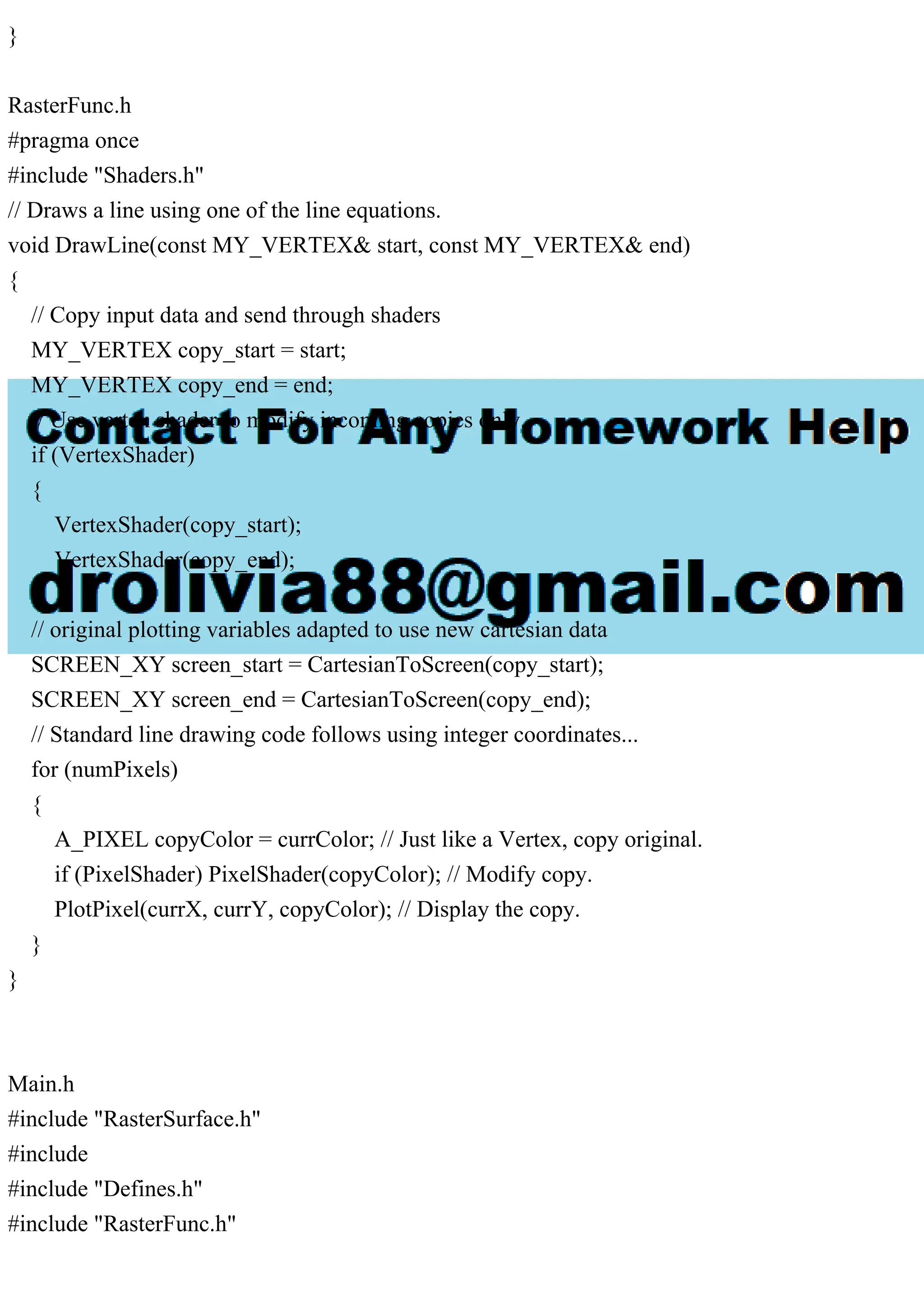 }
RasterFunc.h
#pragma once
#include "Shaders.h"
// Draws a line using one of the line equations.
void DrawLine(const MY_VERTEX& start, const MY_VERTEX& end)
{
// Copy input data and send through shaders
MY_VERTEX copy_start = start;
MY_VERTEX copy_end = end;
// Use vertex shader to modify incoming copies only.
if (VertexShader)
{
VertexShader(copy_start);
VertexShader(copy_end);
}
// original plotting variables adapted to use new cartesian data
SCREEN_XY screen_start = CartesianToScreen(copy_start);
SCREEN_XY screen_end = CartesianToScreen(copy_end);
// Standard line drawing code follows using integer coordinates...
for (numPixels)
{
A_PIXEL copyColor = currColor; // Just like a Vertex, copy original.
if (PixelShader) PixelShader(copyColor); // Modify copy.
PlotPixel(currX, currY, copyColor); // Display the copy.
}
}
Main.h
#include "RasterSurface.h"
#include
#include "Defines.h"
#include "RasterFunc.h"
 