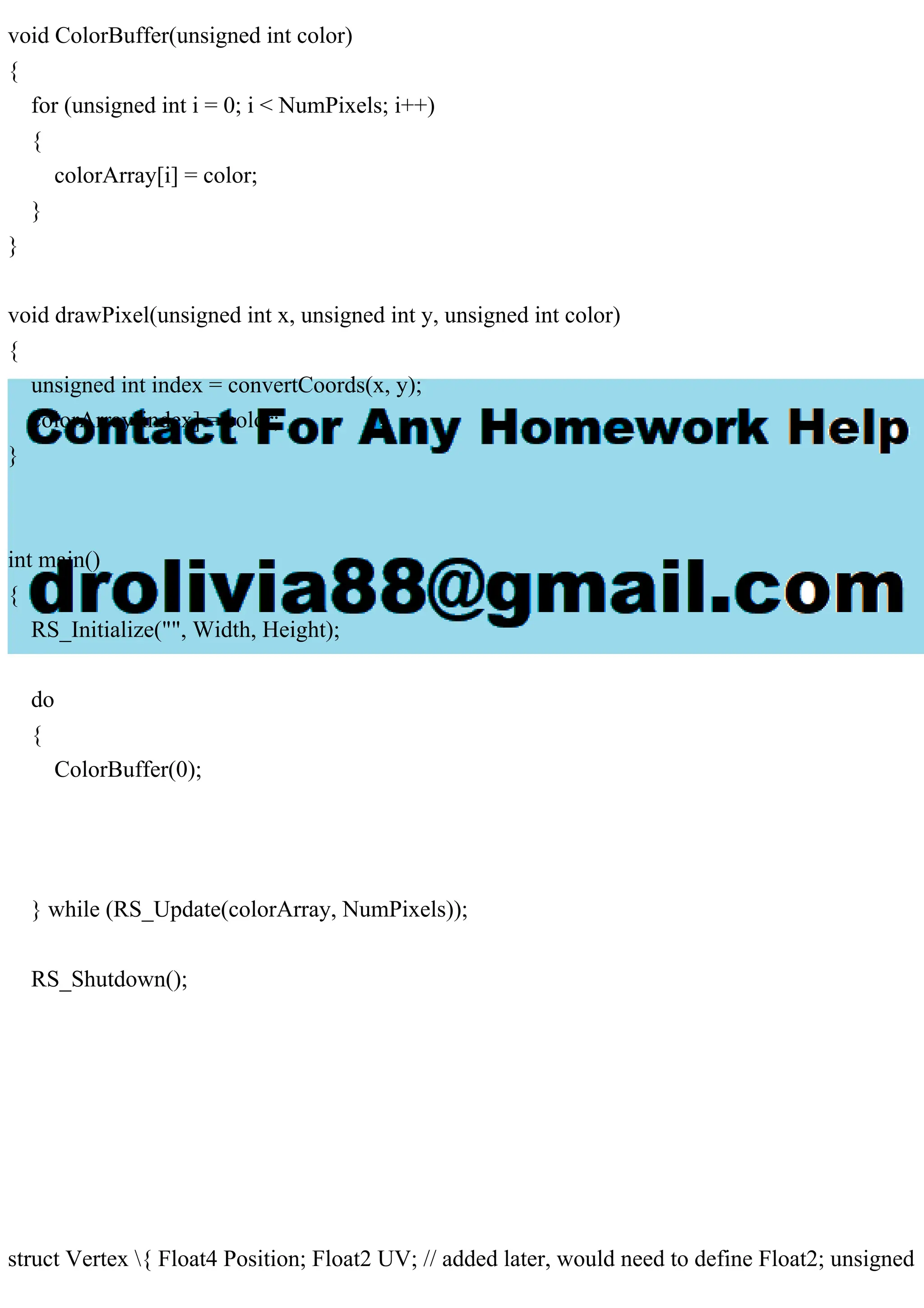 void ColorBuffer(unsigned int color)
{
for (unsigned int i = 0; i < NumPixels; i++)
{
colorArray[i] = color;
}
}
void drawPixel(unsigned int x, unsigned int y, unsigned int color)
{
unsigned int index = convertCoords(x, y);
colorArray[index] = color;
}
int main()
{
RS_Initialize("", Width, Height);
do
{
ColorBuffer(0);
} while (RS_Update(colorArray, NumPixels));
RS_Shutdown();
struct Vertex { Float4 Position; Float2 UV; // added later, would need to define Float2; unsigned
 