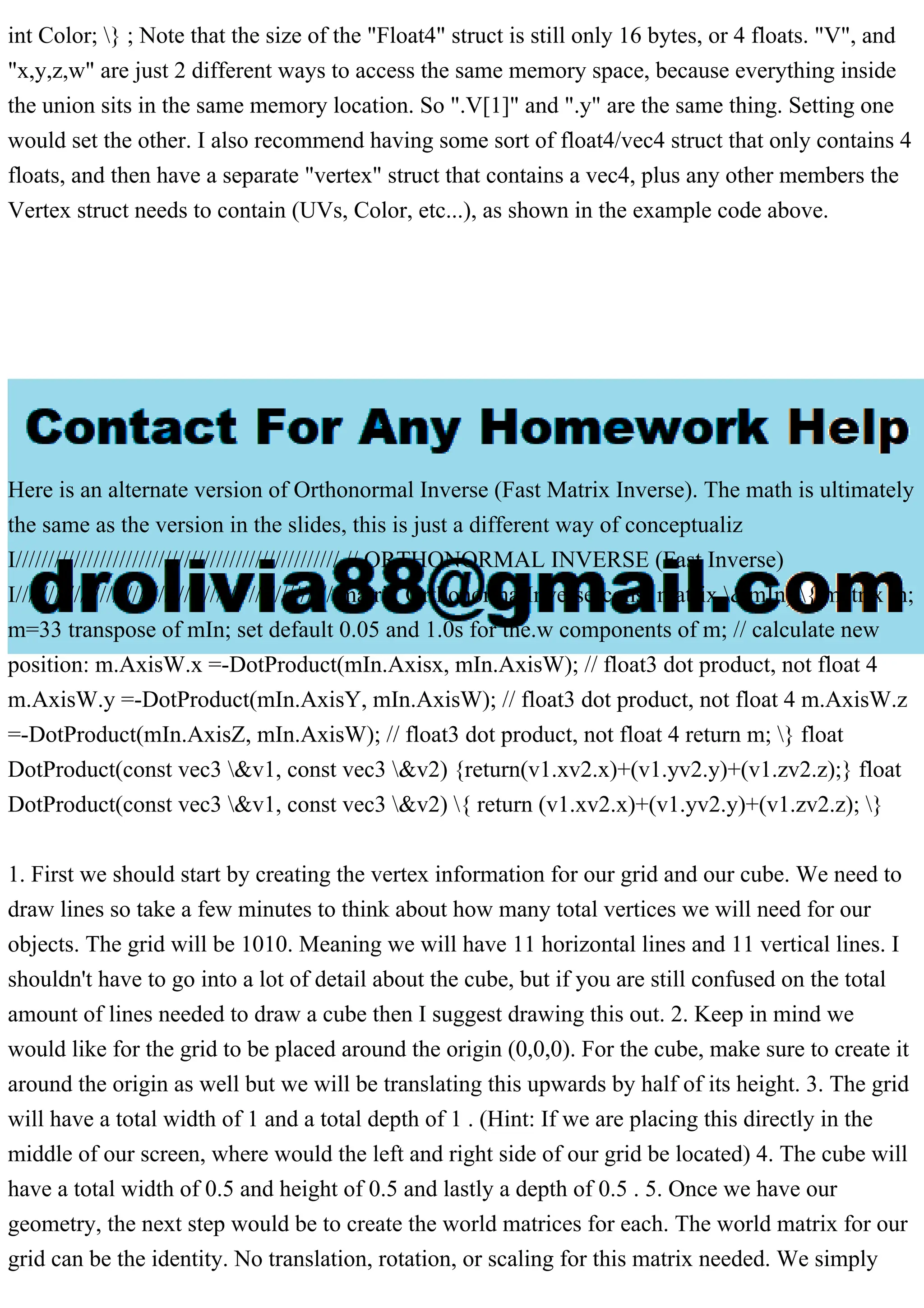 int Color; } ; Note that the size of the "Float4" struct is still only 16 bytes, or 4 floats. "V", and
"x,y,z,w" are just 2 different ways to access the same memory space, because everything inside
the union sits in the same memory location. So ".V[1]" and ".y" are the same thing. Setting one
would set the other. I also recommend having some sort of float4/vec4 struct that only contains 4
floats, and then have a separate "vertex" struct that contains a vec4, plus any other members the
Vertex struct needs to contain (UVs, Color, etc...), as shown in the example code above.
Here is an alternate version of Orthonormal Inverse (Fast Matrix Inverse). The math is ultimately
the same as the version in the slides, this is just a different way of conceptualiz
I////////////////////////////////////////////////// // ORTHONORMAL INVERSE (Fast Inverse)
I///////////////////////////////////////////////// matrix OrthonormalInverse(const matrix &mIn) { matrix m;
m=33 transpose of mIn; set default 0.05 and 1.0s for the.w components of m; // calculate new
position: m.AxisW.x =-DotProduct(mIn.Axisx, mIn.AxisW); // float3 dot product, not float 4
m.AxisW.y =-DotProduct(mIn.AxisY, mIn.AxisW); // float3 dot product, not float 4 m.AxisW.z
=-DotProduct(mIn.AxisZ, mIn.AxisW); // float3 dot product, not float 4 return m; } float
DotProduct(const vec3 &v1, const vec3 &v2) {return(v1.xv2.x)+(v1.yv2.y)+(v1.zv2.z);} float
DotProduct(const vec3 &v1, const vec3 &v2) { return (v1.xv2.x)+(v1.yv2.y)+(v1.zv2.z); }
1. First we should start by creating the vertex information for our grid and our cube. We need to
draw lines so take a few minutes to think about how many total vertices we will need for our
objects. The grid will be 1010. Meaning we will have 11 horizontal lines and 11 vertical lines. I
shouldn't have to go into a lot of detail about the cube, but if you are still confused on the total
amount of lines needed to draw a cube then I suggest drawing this out. 2. Keep in mind we
would like for the grid to be placed around the origin (0,0,0). For the cube, make sure to create it
around the origin as well but we will be translating this upwards by half of its height. 3. The grid
will have a total width of 1 and a total depth of 1 . (Hint: If we are placing this directly in the
middle of our screen, where would the left and right side of our grid be located) 4. The cube will
have a total width of 0.5 and height of 0.5 and lastly a depth of 0.5 . 5. Once we have our
geometry, the next step would be to create the world matrices for each. The world matrix for our
grid can be the identity. No translation, rotation, or scaling for this matrix needed. We simply
 