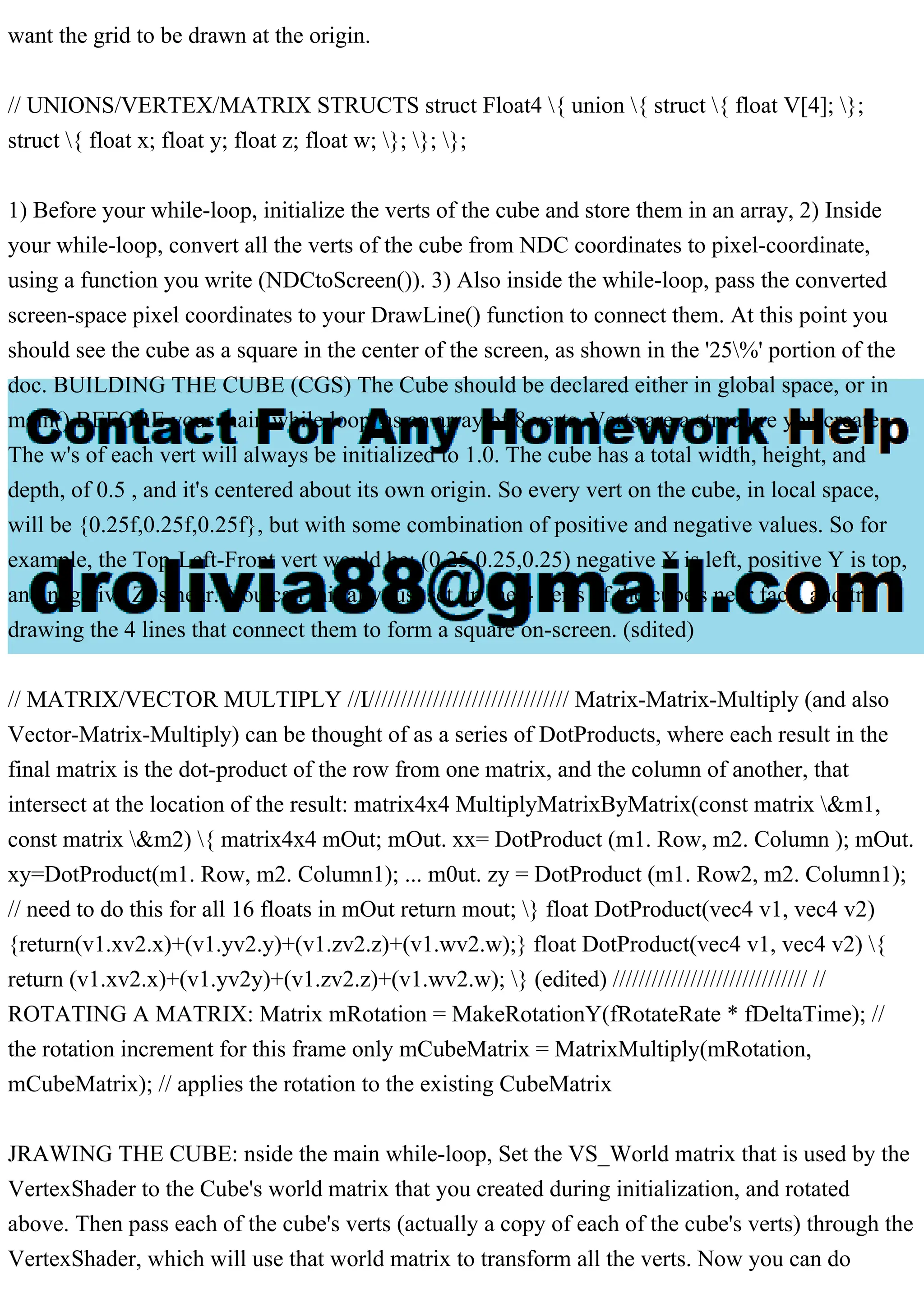 want the grid to be drawn at the origin.
// UNIONS/VERTEX/MATRIX STRUCTS struct Float4 { union { struct { float V[4]; };
struct { float x; float y; float z; float w; }; }; };
1) Before your while-loop, initialize the verts of the cube and store them in an array, 2) Inside
your while-loop, convert all the verts of the cube from NDC coordinates to pixel-coordinate,
using a function you write (NDCtoScreen()). 3) Also inside the while-loop, pass the converted
screen-space pixel coordinates to your DrawLine() function to connect them. At this point you
should see the cube as a square in the center of the screen, as shown in the '25%' portion of the
doc. BUILDING THE CUBE (CGS) The Cube should be declared either in global space, or in
main() BEFORE your main while loop, as an array of 8 verts. Verts are a structure you create.
The w's of each vert will always be initialized to 1.0. The cube has a total width, height, and
depth, of 0.5 , and it's centered about its own origin. So every vert on the cube, in local space,
will be {0.25f,0.25f,0.25f}, but with some combination of positive and negative values. So for
example, the Top-Left-Front vert would be: (0.25,0.25,0.25) negative X is left, positive Y is top,
and negative Z is near. You can initially just set up the 4 verts of the cube's near face, and try
drawing the 4 lines that connect them to form a square on-screen. (sdited)
// MATRIX/VECTOR MULTIPLY //I/////////////////////////////// Matrix-Matrix-Multiply (and also
Vector-Matrix-Multiply) can be thought of as a series of DotProducts, where each result in the
final matrix is the dot-product of the row from one matrix, and the column of another, that
intersect at the location of the result: matrix4x4 MultiplyMatrixByMatrix(const matrix &m1,
const matrix &m2) { matrix4x4 mOut; mOut. xx= DotProduct (m1. Row, m2. Column ); mOut.
xy=DotProduct(m1. Row, m2. Column1); ... m0ut. zy = DotProduct (m1. Row2, m2. Column1);
// need to do this for all 16 floats in mOut return mout; } float DotProduct(vec4 v1, vec4 v2)
{return(v1.xv2.x)+(v1.yv2.y)+(v1.zv2.z)+(v1.wv2.w);} float DotProduct(vec4 v1, vec4 v2) {
return (v1.xv2.x)+(v1.yv2y)+(v1.zv2.z)+(v1.wv2.w); } (edited) ////////////////////////////// //
ROTATING A MATRIX: Matrix mRotation = MakeRotationY(fRotateRate * fDeltaTime); //
the rotation increment for this frame only mCubeMatrix = MatrixMultiply(mRotation,
mCubeMatrix); // applies the rotation to the existing CubeMatrix
JRAWING THE CUBE: nside the main while-loop, Set the VS_World matrix that is used by the
VertexShader to the Cube's world matrix that you created during initialization, and rotated
above. Then pass each of the cube's verts (actually a copy of each of the cube's verts) through the
VertexShader, which will use that world matrix to transform all the verts. Now you can do
 