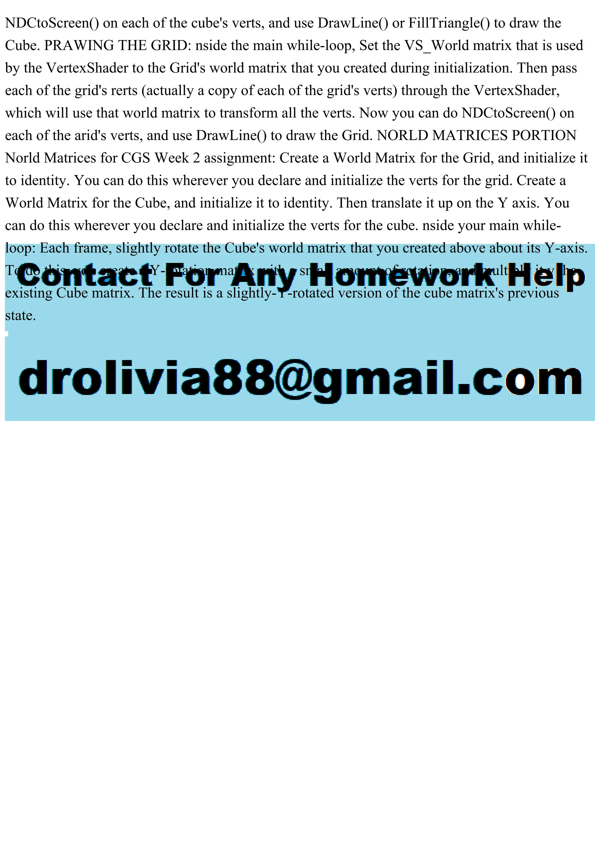 NDCtoScreen() on each of the cube's verts, and use DrawLine() or FillTriangle() to draw the
Cube. PRAWING THE GRID: nside the main while-loop, Set the VS_World matrix that is used
by the VertexShader to the Grid's world matrix that you created during initialization. Then pass
each of the grid's rerts (actually a copy of each of the grid's verts) through the VertexShader,
which will use that world matrix to transform all the verts. Now you can do NDCtoScreen() on
each of the arid's verts, and use DrawLine() to draw the Grid. NORLD MATRICES PORTION
Norld Matrices for CGS Week 2 assignment: Create a World Matrix for the Grid, and initialize it
to identity. You can do this wherever you declare and initialize the verts for the grid. Create a
World Matrix for the Cube, and initialize it to identity. Then translate it up on the Y axis. You
can do this wherever you declare and initialize the verts for the cube. nside your main while-
loop: Each frame, slightly rotate the Cube's world matrix that you created above about its Y-axis.
To do this, you create a Y-rotation matrix with a small amount of rotation, and multiply it y the
existing Cube matrix. The result is a slightly-Y-rotated version of the cube matrix's previous
state.
 