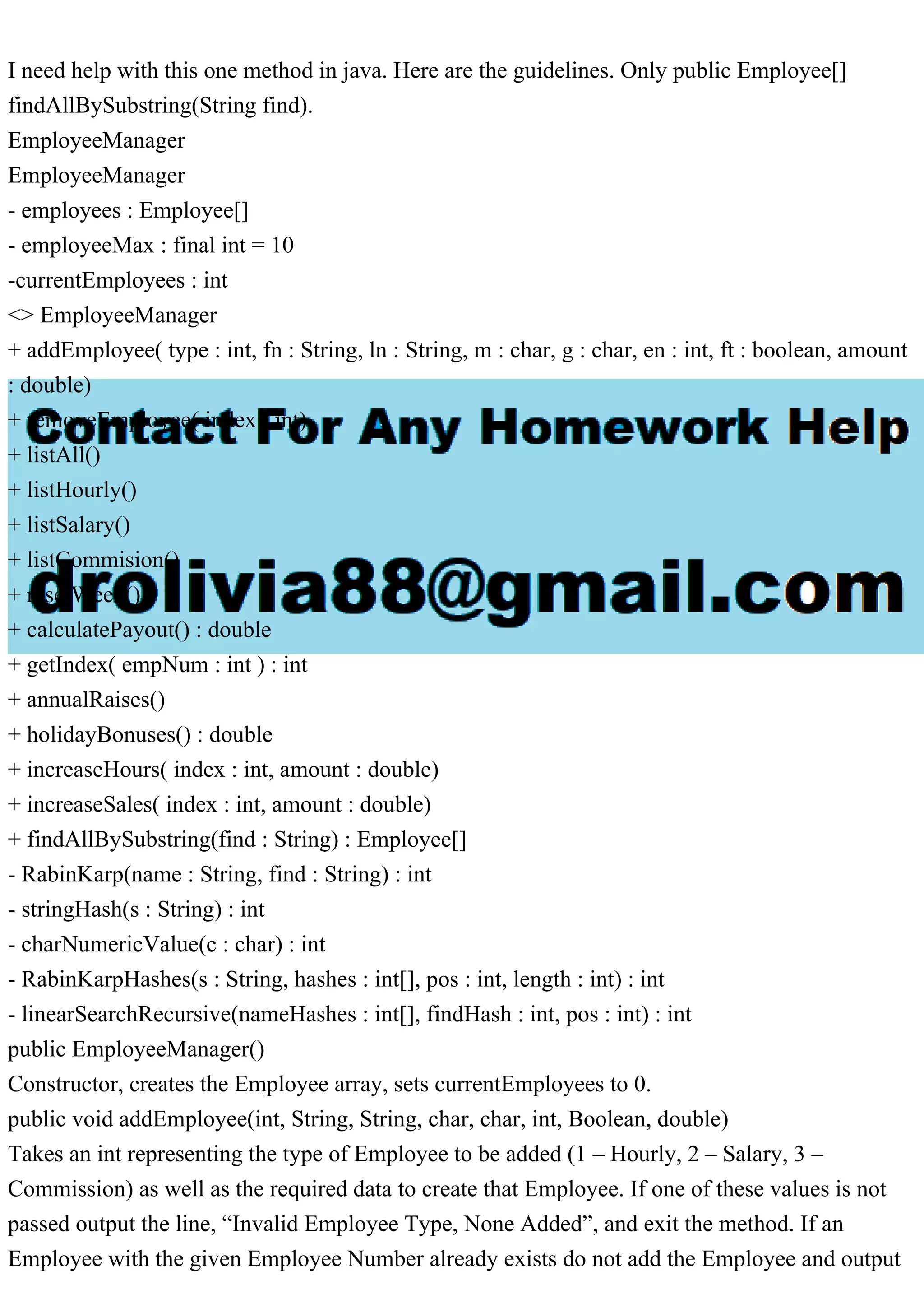 I need help with this one method in java. Here are the guidelines. Only public Employee[]
findAllBySubstring(String find).
EmployeeManager
EmployeeManager
- employees : Employee[]
- employeeMax : final int = 10
-currentEmployees : int
<> EmployeeManager
+ addEmployee( type : int, fn : String, ln : String, m : char, g : char, en : int, ft : boolean, amount
: double)
+ removeEmployee( index : int)
+ listAll()
+ listHourly()
+ listSalary()
+ listCommision()
+ resetWeek()
+ calculatePayout() : double
+ getIndex( empNum : int ) : int
+ annualRaises()
+ holidayBonuses() : double
+ increaseHours( index : int, amount : double)
+ increaseSales( index : int, amount : double)
+ findAllBySubstring(find : String) : Employee[]
- RabinKarp(name : String, find : String) : int
- stringHash(s : String) : int
- charNumericValue(c : char) : int
- RabinKarpHashes(s : String, hashes : int[], pos : int, length : int) : int
- linearSearchRecursive(nameHashes : int[], findHash : int, pos : int) : int
public EmployeeManager()
Constructor, creates the Employee array, sets currentEmployees to 0.
public void addEmployee(int, String, String, char, char, int, Boolean, double)
Takes an int representing the type of Employee to be added (1 – Hourly, 2 – Salary, 3 –
Commission) as well as the required data to create that Employee. If one of these values is not
passed output the line, “Invalid Employee Type, None Added”, and exit the method. If an
Employee with the given Employee Number already exists do not add the Employee and output
 