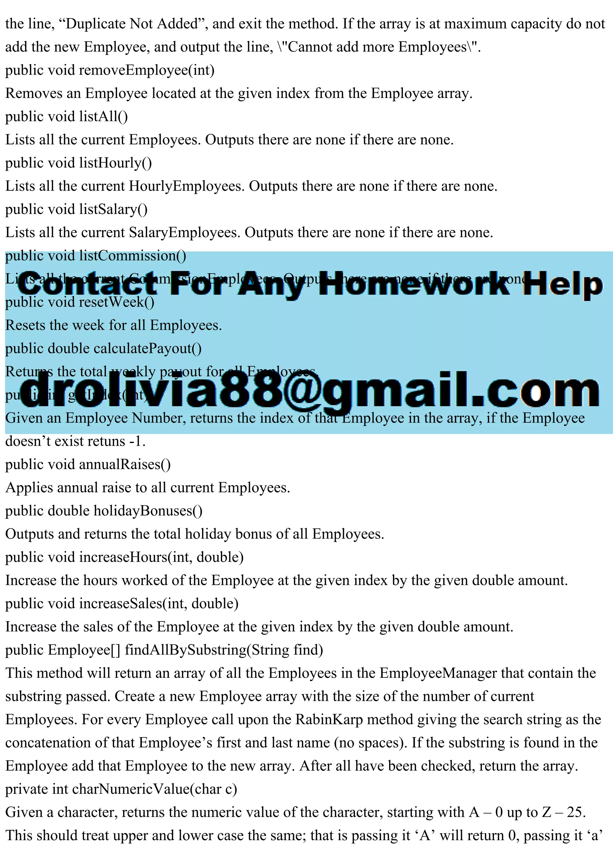 the line, “Duplicate Not Added”, and exit the method. If the array is at maximum capacity do not
add the new Employee, and output the line, "Cannot add more Employees".
public void removeEmployee(int)
Removes an Employee located at the given index from the Employee array.
public void listAll()
Lists all the current Employees. Outputs there are none if there are none.
public void listHourly()
Lists all the current HourlyEmployees. Outputs there are none if there are none.
public void listSalary()
Lists all the current SalaryEmployees. Outputs there are none if there are none.
public void listCommission()
Lists all the current CommissionEmployees. Outputs there are none if there are none.
public void resetWeek()
Resets the week for all Employees.
public double calculatePayout()
Returns the total weekly payout for all Employees.
public int getIndex(int)
Given an Employee Number, returns the index of that Employee in the array, if the Employee
doesn’t exist retuns -1.
public void annualRaises()
Applies annual raise to all current Employees.
public double holidayBonuses()
Outputs and returns the total holiday bonus of all Employees.
public void increaseHours(int, double)
Increase the hours worked of the Employee at the given index by the given double amount.
public void increaseSales(int, double)
Increase the sales of the Employee at the given index by the given double amount.
public Employee[] findAllBySubstring(String find)
This method will return an array of all the Employees in the EmployeeManager that contain the
substring passed. Create a new Employee array with the size of the number of current
Employees. For every Employee call upon the RabinKarp method giving the search string as the
concatenation of that Employee’s first and last name (no spaces). If the substring is found in the
Employee add that Employee to the new array. After all have been checked, return the array.
private int charNumericValue(char c)
Given a character, returns the numeric value of the character, starting with A – 0 up to Z – 25.
This should treat upper and lower case the same; that is passing it ‘A’ will return 0, passing it ‘a’
 