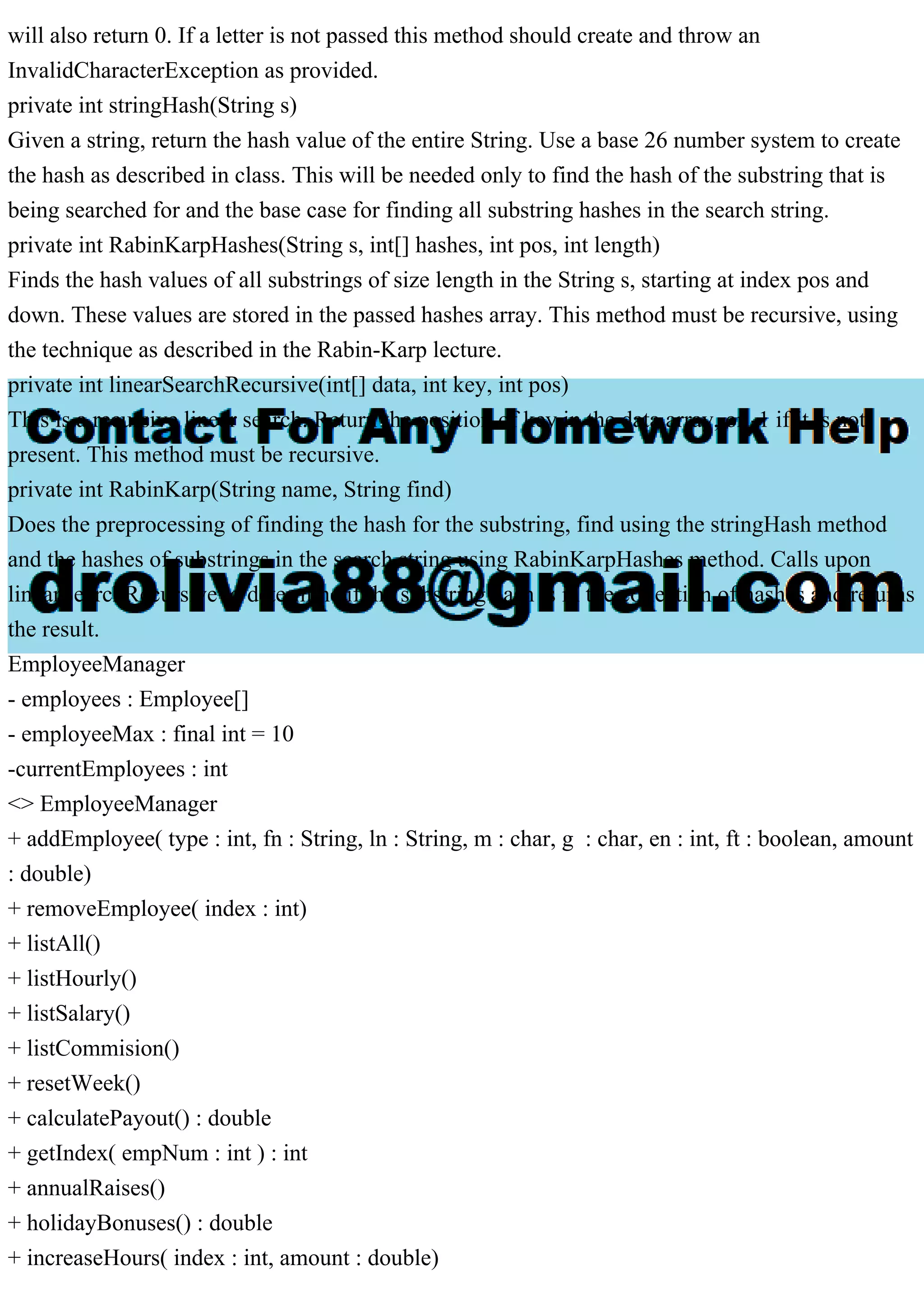 will also return 0. If a letter is not passed this method should create and throw an
InvalidCharacterException as provided.
private int stringHash(String s)
Given a string, return the hash value of the entire String. Use a base 26 number system to create
the hash as described in class. This will be needed only to find the hash of the substring that is
being searched for and the base case for finding all substring hashes in the search string.
private int RabinKarpHashes(String s, int[] hashes, int pos, int length)
Finds the hash values of all substrings of size length in the String s, starting at index pos and
down. These values are stored in the passed hashes array. This method must be recursive, using
the technique as described in the Rabin-Karp lecture.
private int linearSearchRecursive(int[] data, int key, int pos)
This is a recursive linear search. Return the position of key in the data array, or -1 if it is not
present. This method must be recursive.
private int RabinKarp(String name, String find)
Does the preprocessing of finding the hash for the substring, find using the stringHash method
and the hashes of substrings in the search string using RabinKarpHashes method. Calls upon
linearSearchRecursive to determine if the substring hash is in the collection of hashes and returns
the result.
EmployeeManager
- employees : Employee[]
- employeeMax : final int = 10
-currentEmployees : int
<> EmployeeManager
+ addEmployee( type : int, fn : String, ln : String, m : char, g : char, en : int, ft : boolean, amount
: double)
+ removeEmployee( index : int)
+ listAll()
+ listHourly()
+ listSalary()
+ listCommision()
+ resetWeek()
+ calculatePayout() : double
+ getIndex( empNum : int ) : int
+ annualRaises()
+ holidayBonuses() : double
+ increaseHours( index : int, amount : double)
 