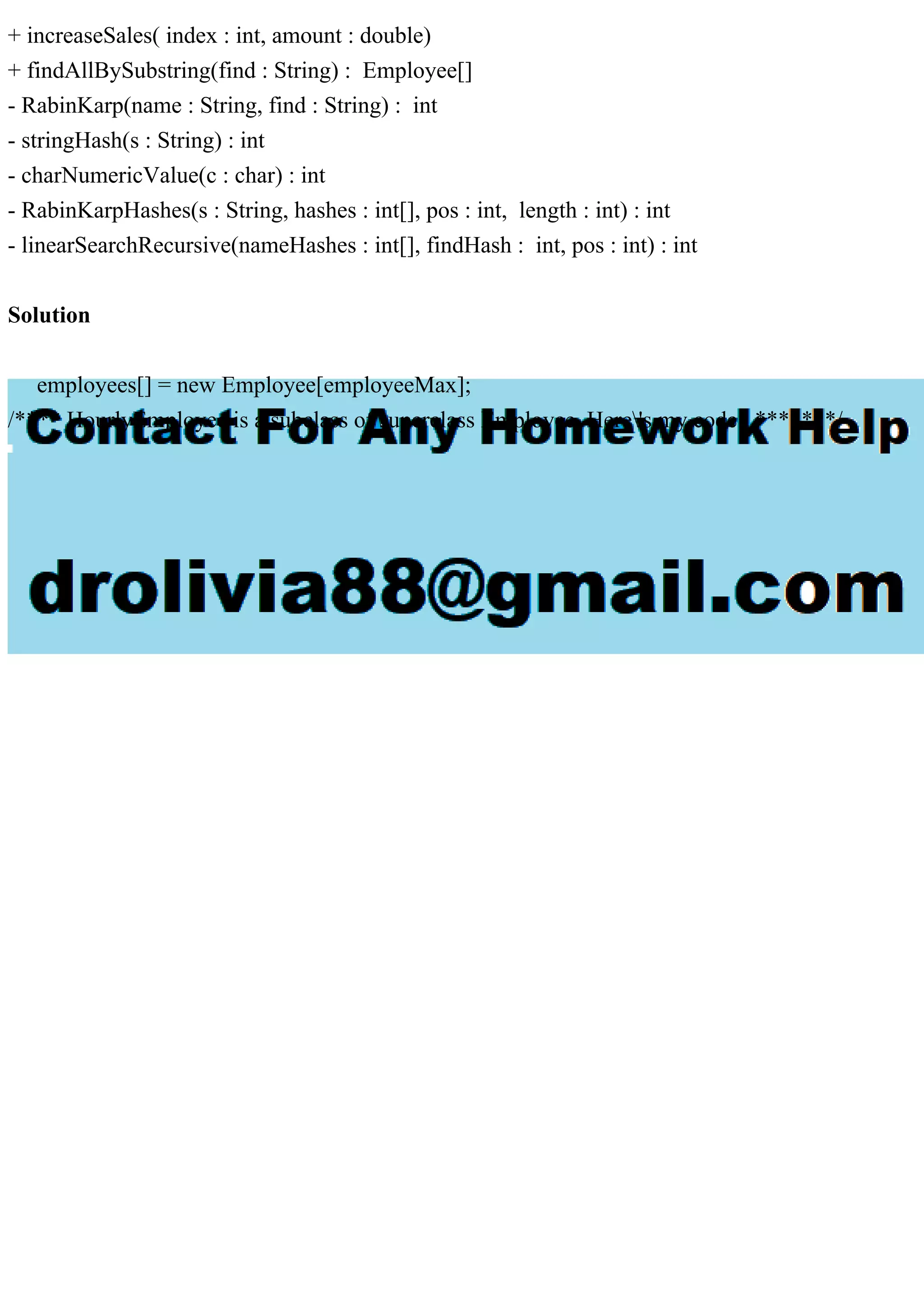 + increaseSales( index : int, amount : double)
+ findAllBySubstring(find : String) : Employee[]
- RabinKarp(name : String, find : String) : int
- stringHash(s : String) : int
- charNumericValue(c : char) : int
- RabinKarpHashes(s : String, hashes : int[], pos : int, length : int) : int
- linearSearchRecursive(nameHashes : int[], findHash : int, pos : int) : int
Solution
employees[] = new Employee[employeeMax];
/**** HourlyEmployee is a subclass of superclass Employee. Here's my code . *******/
 