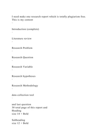 I need make one research report which is totally plagiarism free.
This is my content
·
Introduction (complete)
·
Literature review
·
Research Problem
·
Research Question
·
Research Variable
·
Research hypotheses
·
Research Methodology
·
data collection tool
·
and last question
30 total page of this report and
Heading
size 14 + Bold
Subheading
size 12 + Bold
 