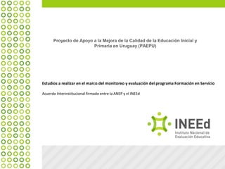 Proyecto de Apoyo a la Mejora de la Calidad de la Educación Inicial y
Primaria en Uruguay (PAEPU)
Estudios a realizar en el marco del monitoreo y evaluación del programa Formación en Servicio
Acuerdo Interinstitucional firmado entre la ANEP y el INEEd
 