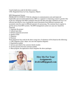 I need simple java code for the below scenario.
UML Diagrams(Class,Use Case, Sequence, Object)
BPO Management System
PROBLEM STATEMENT: With the reduction in communication costs and improved
bandwidths and associated infrastructure, BPO as a segment is witnessing a massive growth. One
of the key challenges that BPO companies that provide data entry/data validation services is an
efficient and effective way of getting the source documents from different customers and
accurately route the same to different operators for processing. The customer has to register to
get the service from BPO systems. The BPO management system use cases are: Search for
client/job
1. Negotiate the project
2. Upload input data
3. Perform required conversion
4. Quality Check
5. Shipment
6. Payment
Write plagiarism free code for the above using Java. Evaluations will be based on the following:
1. UML diagrams (class, object, use case and sequence diagram)
2. Registration module
3. Services provided to the customer details module
4. Get the payment from the customer module
5. Main program, the application which integrates the above packages.
 