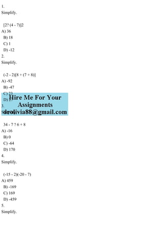 1.
Simplify.
[2? (4 - 7)]2
A) 36
B) 18
C) 1
D) -12
2.
Simplify.
(-2 - 2)[8 + (7 + 8)]
A) -92
B) -47
C) 23
D) 27
3.
Simplify.
34 - 7 ? 6 + 8
A) -16
B) 0
C) -64
D) 170
4.
Simplify.
(-15 - 2)(-20 - 7)
A) 459
B) -169
C) 169
D) -459
5.
Simplify.
 