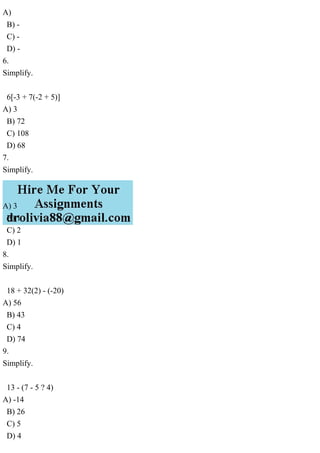 A)
B) -
C) -
D) -
6.
Simplify.
6[-3 + 7(-2 + 5)]
A) 3
B) 72
C) 108
D) 68
7.
Simplify.
A) 3
B) 1
C) 2
D) 1
8.
Simplify.
18 + 32(2) - (-20)
A) 56
B) 43
C) 4
D) 74
9.
Simplify.
13 - (7 - 5 ? 4)
A) -14
B) 26
C) 5
D) 4
 