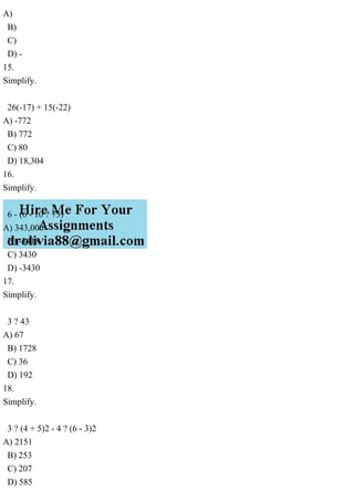 A)
B)
C)
D) -
15.
Simplify.
26(-17) + 15(-22)
A) -772
B) 772
C) 80
D) 18,304
16.
Simplify.
6 - (6 - 10 ? 73)
A) 343,000
B) -3418
C) 3430
D) -3430
17.
Simplify.
3 ? 43
A) 67
B) 1728
C) 36
D) 192
18.
Simplify.
3 ? (4 + 5)2 - 4 ? (6 - 3)2
A) 2151
B) 253
C) 207
D) 585
 