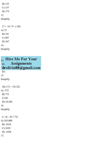 B) 135
C) 157
D) 175
13.
Simplify.
27 + 16 ? 9 - (-20)
A) 72
B) 191
C) 407
D) 367
14.
Simplify.
A)
B)
C)
D) -
15.
Simplify.
26(-17) + 15(-22)
A) -772
B) 772
C) 80
D) 18,304
16.
Simplify.
6 - (6 - 10 ? 73)
A) 343,000
B) -3418
C) 3430
D) -3430
17.
 