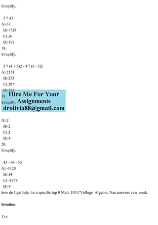 Simplify.
3 ? 43
A) 67
B) 1728
C) 36
D) 192
18.
Simplify.
3 ? (4 + 5)2 - 4 ? (6 - 3)2
A) 2151
B) 253
C) 207
D) 585
19.
Simplify.
A) 2
B) 2
C) 2
D) 4
20.
Simplify.
43 - 64 - 53
A) -1128
B) 34
C) -1378
D) 4
how do I get help for a specific top 0 Math 105 CVollege Algebra. Nee answers ever week.
Solution
1) a
 