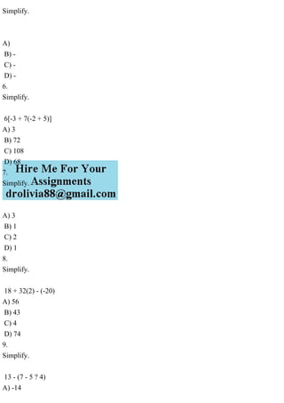 Simplify.
A)
B) -
C) -
D) -
6.
Simplify.
6[-3 + 7(-2 + 5)]
A) 3
B) 72
C) 108
D) 68
7.
Simplify.
A) 3
B) 1
C) 2
D) 1
8.
Simplify.
18 + 32(2) - (-20)
A) 56
B) 43
C) 4
D) 74
9.
Simplify.
13 - (7 - 5 ? 4)
A) -14
 