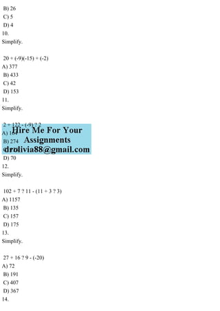 B) 26
C) 5
D) 4
10.
Simplify.
20 + (-9)(-15) + (-2)
A) 377
B) 433
C) 42
D) 153
11.
Simplify.
2 + 122 - (-9) ? 2
A) 164
B) 274
C) 128
D) 70
12.
Simplify.
102 + 7 ? 11 - (11 + 3 ? 3)
A) 1157
B) 135
C) 157
D) 175
13.
Simplify.
27 + 16 ? 9 - (-20)
A) 72
B) 191
C) 407
D) 367
14.
 