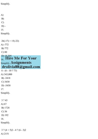 Simplify.
A)
B)
C)
D) -
15.
Simplify.
26(-17) + 15(-22)
A) -772
B) 772
C) 80
D) 18,304
16.
Simplify.
6 - (6 - 10 ? 73)
A) 343,000
B) -3418
C) 3430
D) -3430
17.
Simplify.
3 ? 43
A) 67
B) 1728
C) 36
D) 192
18.
Simplify.
3 ? (4 + 5)2 - 4 ? (6 - 3)2
A) 2151
 
