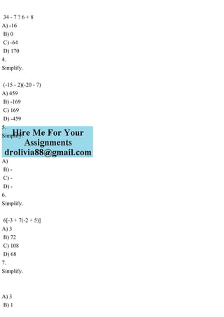 34 - 7 ? 6 + 8
A) -16
B) 0
C) -64
D) 170
4.
Simplify.
(-15 - 2)(-20 - 7)
A) 459
B) -169
C) 169
D) -459
5.
Simplify.
A)
B) -
C) -
D) -
6.
Simplify.
6[-3 + 7(-2 + 5)]
A) 3
B) 72
C) 108
D) 68
7.
Simplify.
A) 3
B) 1
 
