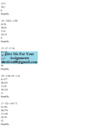 C) 2
D) 1
8.
Simplify.
18 + 32(2) - (-20)
A) 56
B) 43
C) 4
D) 74
9.
Simplify.
13 - (7 - 5 ? 4)
A) -14
B) 26
C) 5
D) 4
10.
Simplify.
20 + (-9)(-15) + (-2)
A) 377
B) 433
C) 42
D) 153
11.
Simplify.
2 + 122 - (-9) ? 2
A) 164
B) 274
C) 128
D) 70
12.
Simplify.
 