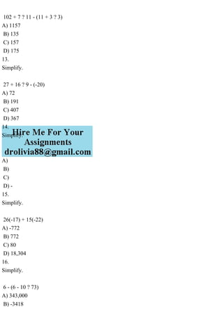 102 + 7 ? 11 - (11 + 3 ? 3)
A) 1157
B) 135
C) 157
D) 175
13.
Simplify.
27 + 16 ? 9 - (-20)
A) 72
B) 191
C) 407
D) 367
14.
Simplify.
A)
B)
C)
D) -
15.
Simplify.
26(-17) + 15(-22)
A) -772
B) 772
C) 80
D) 18,304
16.
Simplify.
6 - (6 - 10 ? 73)
A) 343,000
B) -3418
 