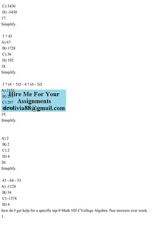 C) 3430
D) -3430
17.
Simplify.
3 ? 43
A) 67
B) 1728
C) 36
D) 192
18.
Simplify.
3 ? (4 + 5)2 - 4 ? (6 - 3)2
A) 2151
B) 253
C) 207
D) 585
19.
Simplify.
A) 2
B) 2
C) 2
D) 4
20.
Simplify.
43 - 64 - 53
A) -1128
B) 34
C) -1378
D) 4
how do I get help for a specific top 0 Math 105 CVollege Algebra. Nee answers ever week.
1.
 