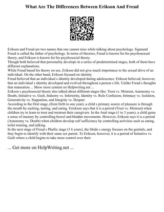 What Are The Differences Between Erikson And Freud
Erikson and Freud are two names that one cannot miss while talking about psychology. Sigmund
Freud is called the father of psychology. In terms of theories, Freud is known for his psychosexual
theory, and Erikson is known for his psychosocial theory.
Though both believed that personality develops in a series of predetermined stages, both of them have
different explanations.
While Freud based his theory on sex, Erikson did not give much importance to the sexual drive of an
individual. On the other hand, Erikson focused on identity.
Freud believed that an individual s identity developed during adolescence. Erikson believed, however,
that an individual s identity developed and evolved throughout a person s life. Unlike Freud s thoughts
that maturation ... Show more content on Helpwriting.net ...
Erikson s psychosocial theory also talked about different stages like: Trust vs. Mistrust, Autonomy vs.
Doubt, Initiative vs. Guilt, Industry vs. Inferiority, Identity vs. Role Confusion, Intimacy vs. Isolation,
Generativity vs. Stagnation, and Integrity vs. Despair.
According to the Oral stage, (from birth to one year), a child s primary source of pleasure is through
the mouth by sucking, tasting, and eating. Erickson says that it is a period (Trust vs. Mistrust) when
children try to learn to trust and mistrust their caregivers. In the Anal stage (1 to 3 years), a child gains
a sense of mastery by controlling bowel and bladder movements. However, Erikson says it is a period
(Autonomy vs. Doubt) when children develop self sufficiency by controlling activities such as eating,
toilet training, and talking.
In the next stage of Freud s Phallic stage (3 6 years), the libido s energy focuses on the genitals, and
they begin to identify with their same sex parent. To Erikson, however, it is a period of Initiative vs.
Guilt where a child begins to take more control over their
... Get more on HelpWriting.net ...
 