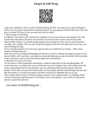Forget To Gift Wrap
song is the soundtrack. Once you have finished making the film, you need to give serious thought as
to how you are going to present this animated proposal. Are you going to burn the film onto a disc and
play it at home? Or leave it on your cam era for her to watch?
3. Don t Forget To Gift Wrap
It might be a nice ideal to gift wrap the disc and place it in a series of boxes to be opened. This will
increase the anticipation and sense of excitement. If you do de cide to show your loved one the
proposal film at home, you should maybe pretend you are going to watch a movie, get the popcorn
out, light a few candles. This way she will get the surprise of her life, and when she turns to you, you
can be holding the ring!
If you want the proposal to be even more special, then you could book an evening ... Show more
content on Helpwriting.net ...
Make sure you have arranged champagne and flowers in order to celebrate the happy occasion. If you
plan all of this well in advance, you could even book the honeymoon suite in the hotel which normally
comes with extras such as a hot tub and chocolates left on the pillows.
4. Memories To Last A Life Time
All you need is a little imagination and maybe a couple of spare days to take the photographs. Of
course if money is no object then you can whisk her away to a romantic city or just a fancy hotel. By
using a stop motion film for your proposal, you are creating the ideal romantic gesture and your
partner will be fully aware just how much effort you have made, and how much thought you have put
into this project. As a result your partner will know exactly how important they are to you.
This romantic idea will give you both a lasting memory of your proposal and it is something which
can be watched time and time again. It will bring a tear to your partner s eye to feel so loved and so
special so good luck and start
... Get more on HelpWriting.net ...
 