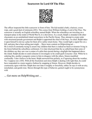 Scarecrow In Lord Of The Flies
The officer inspected the little scarecrow in front of him. The kid needed a bath, a haircut, a nose
wipe, and a good deal of ointments (201). This comes from William Golding s Lord of the Flies. The
scarecrow is actually an English schoolboy named Ralph. When the schoolboys are traveling on a
transport plane in the midst of World War II, it is shot down. As a result, Ralph is stranded with other
classmates on an uninhabited island somewhere in the Pacific Ocean. They attempt to create order
with structured pseudo government and Ralph is appointed the chief of the boys. As chief, Ralph takes
it upon himself to devise a plan for them all to safely return home. They would light a signal fire on a
hill, and pray that a boat sailing past might ... Show more content on Helpwriting.net ...
He is tired of constantly trying to assure tiny children that there is indeed no beast or monster living in
the forest behind the schoolboys settlement. It is later disclosed that the so called beast that some of
the children say they saw was a corpse of a pilot that ejected during a dogfight that happened above
the island. Ralph decides to send someone to investigate so he could quell everyone s fear. While he is
ordering this, another youngster comes to him to disagree with the others, Simon mumbled
confusedly: I don t believe in the beast. Ralph answered him politely, as if agreeing about the weather,
No. I suppose not. (105). With all the frustration and stress Ralph is dealing with right then, he could
have responded in a more negative fashion by snapping at Simon. However, Ralph decides to
courteously agree with him. Ralph does not state it roughly or forcefully, rather, he says it with an airy,
nonchalant, and gentle tone. Shown through this type of behavior, genteel ought to be synonymous
with
... Get more on HelpWriting.net ...
 
