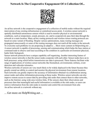 Network Is The Cooperative Engagement Of A Collection Of...
An ad hoc network is the cooperative engagement of a collection of mobile nodes without the required
intervention of any existing infrastructure or centralized access point. A wireless sensor network is
spatially distributed autonomous sensors which is used to monitor physical or environmental
conditions, such as temperature, sound, pressure, etc. and to cooperatively pass their data through the
network to a main location. Many ad hoc routing protocols and wireless sensor routing protocols are
based on some variant of flooding. Despite various optimizations, many routing messages are
propagated unnecessarily or some of the routing messages does not reach all the nodes in the network.
To overcome such problems we are proposing an adaptive ... Show more content on Helpwriting.net ...
A sensor network is capable of processing, sensing and communicating which helps the base station or
command node to observe and react according to the condition in a particular environment (physical,
battle field, biological).
Sensor network protocols have a unique capability self organizing. Another interesting feature of
wireless sensor networks is that the sensor nodes cooperate with each other. Sensor nodes have an in
built processor, using which before transmission raw data is processed. These features facilitate wide
range of applications of wireless sensor networks like biomedical, environmental, military, event
detection and vehicular telematics.
Wireless networks of sensors are very much likely to be widely deployed in the future because they
greatly extend our ability to control and monitor the physical environment from remote locations.
Such networks can greatly improve the accuracy of information obtained via collaboration among
sensor nodes and online information processing at those nodes. Wireless sensor networks can also
improve remote access to sensor data by providing sink nodes that connect them to other networks,
such as the Internet, using wide area wireless links. If the sensors share their observations and
processes then that meaningful and useful information is available at the sink nodes, so users can
retrieve information from the sink nodes to monitor and control the environment from afar.
An ad hoc network is a network without any
... Get more on HelpWriting.net ...
 