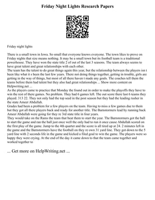 Friday Night Lights Research Papers
Friday night lights
There is a small town in Iowa. So small that everyone knows everyone. The town likes to prove on
Friday nights that size means nothing. It may be a small town but its football team is a traditional
powerhouse. They have won the state title 2 of out of the last 3 seasons. The team always seems to
have great talent and great relationships with each other.
The team has the talent to do great things again this year, but the relationship between the players isn t
been like what it s been the last few years. There not doing things together, getting in trouble, girls are
getting in the way of things, but most of all there haven t made any goals. The coaches tell them the
teams before them had talent but they also had great relationships ... Show more content on
Helpwriting.net ...
As the players came to practice that Monday the found out in order to make the playoffs they have to
win the rest of there games. No problem. They had 6 games left. The out score there last 6 teams they
played. 313 22. They not only had the top seed in the post season but they had the leading rusher in
the state Ameer Abdullah.
Grades had been a problem for a few players on the team. Having to miss a few games due to them
but they got all there players back and ready for another title. The Barnstormers lead by running back
Ameer Abdullah were going for they re 3rd state title in four years.
They would take on the Rams the team that beat them to start the year. The Barnstormers got the ball
to start the game and ran the ball just once well the only had to run it once cause Abdullah scored on
the first play of the game. Jump to the 4th quarter and the score is all tired up at 24. 2 minutes left in
the game and the Barnstormers have the football on they re own 31 yard line. They got down to the 5
yard line with 2 seconds life in the game and kicked a filed goal to win the game. The players were so
happy they were crying. At the end of the day it came down to that the team came together and
worked together to
... Get more on HelpWriting.net ...
 
