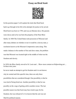 Essay on Dred Scott
In this position paper I will explain the trials that Dred Scott
had to go through in his life in his attempts for justice to be served.
Dred Scott was born in 1799, and was an illiterate slave. His parents
were slaves and so he was born the property of the Peter Blow
family. In 1804 The United States took possesion of Missouri and
after many debates on whether or not it would be a slavery state, a
resolution known as the Missouri Compromise came along. This
made a balance in the number of free and slave states, the problem
was that Missouri was located right in the middle of what was the
freedom and slavery.
In 1830, the Blow family moved to St. Louis and ... Show more content on Helpwriting.net ...
In these nine years
he never made an attempt to get his freedom and it is not known
why he waited until this specific time, there are only three
possibilities that are considered though. One possibility is that he
was tired of being hired out. Another possibility is that he was
possibly on the verge of getting sold to another owner. The last
possible reason was that Scott may have tried to pay for his
freedom, but was refused of it. It is known that the suit was not
filed for political reasons.
 