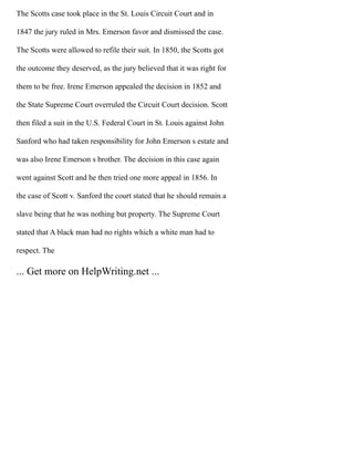 The Scotts case took place in the St. Louis Circuit Court and in
1847 the jury ruled in Mrs. Emerson favor and dismissed the case.
The Scotts were allowed to refile their suit. In 1850, the Scotts got
the outcome they deserved, as the jury believed that it was right for
them to be free. Irene Emerson appealed the decision in 1852 and
the State Supreme Court overruled the Circuit Court decision. Scott
then filed a suit in the U.S. Federal Court in St. Louis against John
Sanford who had taken responsibility for John Emerson s estate and
was also Irene Emerson s brother. The decision in this case again
went against Scott and he then tried one more appeal in 1856. In
the case of Scott v. Sanford the court stated that he should remain a
slave being that he was nothing but property. The Supreme Court
stated that A black man had no rights which a white man had to
respect. The
... Get more on HelpWriting.net ...
 