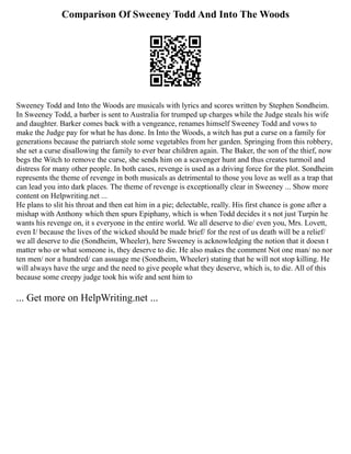 Comparison Of Sweeney Todd And Into The Woods
Sweeney Todd and Into the Woods are musicals with lyrics and scores written by Stephen Sondheim.
In Sweeney Todd, a barber is sent to Australia for trumped up charges while the Judge steals his wife
and daughter. Barker comes back with a vengeance, renames himself Sweeney Todd and vows to
make the Judge pay for what he has done. In Into the Woods, a witch has put a curse on a family for
generations because the patriarch stole some vegetables from her garden. Springing from this robbery,
she set a curse disallowing the family to ever bear children again. The Baker, the son of the thief, now
begs the Witch to remove the curse, she sends him on a scavenger hunt and thus creates turmoil and
distress for many other people. In both cases, revenge is used as a driving force for the plot. Sondheim
represents the theme of revenge in both musicals as detrimental to those you love as well as a trap that
can lead you into dark places. The theme of revenge is exceptionally clear in Sweeney ... Show more
content on Helpwriting.net ...
He plans to slit his throat and then eat him in a pie; delectable, really. His first chance is gone after a
mishap with Anthony which then spurs Epiphany, which is when Todd decides it s not just Turpin he
wants his revenge on, it s everyone in the entire world. We all deserve to die/ even you, Mrs. Lovett,
even I/ because the lives of the wicked should be made brief/ for the rest of us death will be a relief/
we all deserve to die (Sondheim, Wheeler), here Sweeney is acknowledging the notion that it doesn t
matter who or what someone is, they deserve to die. He also makes the comment Not one man/ no nor
ten men/ nor a hundred/ can assuage me (Sondheim, Wheeler) stating that he will not stop killing. He
will always have the urge and the need to give people what they deserve, which is, to die. All of this
because some creepy judge took his wife and sent him to
... Get more on HelpWriting.net ...
 