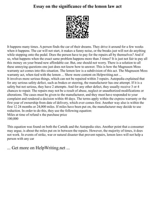 Essay on the significance of the lemon law act
It happens many times. A person finds the car of their dreams. They drive it around for a few weeks
when it happens. The car will not start, it makes a funny noise, or the breaks just will not do anything
while stepping onto the pedal. Does the person have to pay for the repairs all by themselves? And if
so, what happens when the exact same problem happens more than 3 times? It is just not fair to pay all
this money on your brand new affordable car. But, one should not worry. There is a solution to all
these annoying questions one just does not know how to answer. This is how the Magnuson Moss
warranty act comes into this situation. The lemon law is a subdivision of this act. The Magnuson Moss
warranty act, when tied with the lemon ... Show more content on Helpwriting.net ...
It involves more serious things, which can not be repaired within 3 repairs. Autopedia explained that
for any serious safety defect, such as brakes or steering, the manufacturer has one attempt. If it is a
safety but not serious, they have 2 attempts. And for any other defect, they usually receive 3 or 4
chances to repair. The repairs may not be a result of abuse, neglect or unauthorized modifications or
alterations. The cases must be given to the manufacturer, and they must have responded to your
complaint and rendered a decision within 40 days. The terms apply within the express warranty or the
first year of ownership from date of delivery, which ever comes first. Another way also is within the
first 12 24 months or 24,000 miles. If miles have been put on, the manufacturer may decide to use
reduction. In order to do this, they use the following equation:
Miles at time of refund x the purchase price
100,000
This equation was found on both the Cartalk and the Autopedia sites. Another point that a consumer
may argue, is about the miles put on in between the repairs. However, the majority of times, it does
not work. In events of strike, war or natural disaster that prevent repairs, lemon laws will not help a
person with any car
... Get more on HelpWriting.net ...
 