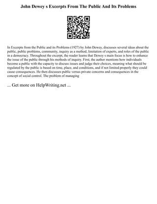 John Dewey s Excerpts From The Public And Its Problems
In Excerpts from the Public and its Problems (1927) by John Dewey, discusses several ideas about the
public, public problems, community, inquiry as a method, limitation of experts, and roles of the public
in a democracy. Throughout the excerpt, the reader learns that Dewey s main focus is how to enhance
the issue of the public through his methods of inquiry. First, the author mentions how individuals
become a public with the capacity to discuss issues and judge their choices, meaning what should be
regulated by the public is based on time, place, and conditions, and if not limited properly they could
cause consequences. He then discusses public versus private concerns and consequences in the
concept of social control. The problem of managing
... Get more on HelpWriting.net ...
 