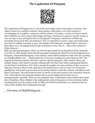 The Legalization Of Polygamy
The Legalization of Polygamy Sex is one of the most widely controversial topics in America. The
subject comes up in multiple situations: dinner parties, coffee dates, even when someone is
eavesdropping on a neighbor s endeavors with his mistress. Nowadays, it seems as if horror stories
about infidelity are more common than happy marriages. Cheating on a spouse is morally wrong, so
why not make it easy and legalize the act of polygamy? Polygamy is defined as willfully and
knowingly having more than one husband or wife. As unnatural as it seems, many successful people
have been in multiple marriages at once. The founder of the Mormons, Joseph Smith Jr., had up to
thirty three wives, all ranging from the ages of fourteen to sixty. One of ... Show more content on
Helpwriting.net ...
Both men practiced polygamy, which was frowned upon greatly by the Republican Party during the
Civil War. In 1862, Senator Justin Morrill succeeded in passing the Morrill Act for the Suppression of
Polygamy, which punished bigamy in any territory under federal jurisdiction with a fine not exceeding
five hundred dollars, and . . . imprisonment for a term not exceeding five years (Duncan 318). This
angered the Mormons greatly and tried to gain the right for polygamy. After timeless efforts and
multiple failures, they started to practice underground. The final straw before underground families
was the Short Creek Raid in 1953. Police arrested the prophet, two men and three of their wives in a
little place known as Short Creek, right above the Grand Canyon. The two men were arrested for
cohabitation, which lead to government forces joining alliances with Utah, Arizona, and Idaho to raid
Short Creek again. The raid resulted in forty six arrests of men and women in the community (Duncan
321). Following the raid, numerous families had to go into hiding and live their lives as
inconspicuously as possible. There are four polygnist clans. Unfortunately, these families had a great
deal of hardships. Many children in the underground world of polygamy are home schooled, further
insulating them from the outside world. In 2000, the FLDS forced families on a wholesale basis to
remove their children from kindergarten through
... Get more on HelpWriting.net ...
 