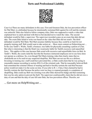 Torts and Professional Liability
Case 6 a) There are many defendants in this case. First and foremost Dale, the loss prevention officer
for Wal Mart, is a defendant because he intentionally restrained Bob against his will and the restraint
was unlawful. Dale also failed to follow company rules; Dale was supposed to watch a video that
explained how to catch and deal with thieves but decided not to watch the video. The second
defendant would be Dale s supervisor. The supervisor recorded a pass on an exam that dale did not
take. The exam Dale failed to write was based on the video that Dale did not watch. The third
defendant would be Wal Mart; Wal Mart assumes liability because they could be at fault for not
properly training staff. Bob would want to take action on ... Show more content on Helpwriting.net ...
In the case Tardif v. Wiebe, Tardif, a bouncer, was liable for physically assaulting a patron of a bar.
But what is interesting is that the Hotel was vicariously liable for Tardifs excessive and unjustified
force . This applies to this case because Dale acted with excessive and unjustifiable force on Bob. In
Tardif v. Weibe, the courts ruled the fact that the business instructed employees not to use force does
not operate as a defense. So, even though Wal Marts training video that clearly states that no
chokeholds are to be used on any suspected shoplifter, Wal Mart can not use this as a defense.
Investing in training one s staff could have prevented this. c) Dale could claim that he was acting in
reasonable manner according to section 494 (1) of the criminal code. That he reasonably believed Bob
had committed the criminal offense of stealing and had to forcibly restrain the said thief because
police would not make it to the scene on time. If you refer to R. v. Chen, Chen claimed he had to
forcibly restrain the thief because the police were too busy to respond promptly to complaints of
shoplifting. Dale could say Bob was resisting even after Dale showed his badge and that restraining
him was his only option to prevent the theft. The supervisor could possibly claim that he did not owe a
duty of care and that the duty of care fell onto Dale, the loss prevention officer. Therefor, not
... Get more on HelpWriting.net ...
 