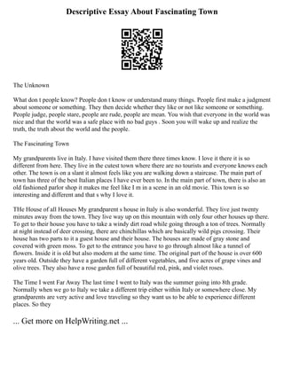 Descriptive Essay About Fascinating Town
The Unknown
What don t people know? People don t know or understand many things. People first make a judgment
about someone or something. They then decide whether they like or not like someone or something.
People judge, people stare, people are rude, people are mean. You wish that everyone in the world was
nice and that the world was a safe place with no bad guys . Soon you will wake up and realize the
truth, the truth about the world and the people.
The Fascinating Town
My grandparents live in Italy. I have visited them there three times know. I love it there it is so
different from here. They live in the cutest town where there are no tourists and everyone knows each
other. The town is on a slant it almost feels like you are walking down a staircase. The main part of
town has three of the best Italian places I have ever been to. In the main part of town, there is also an
old fashioned parlor shop it makes me feel like I m in a scene in an old movie. This town is so
interesting and different and that s why I love it.
THe House of all Houses My grandparent s house in Italy is also wonderful. They live just twenty
minutes away from the town. They live way up on this mountain with only four other houses up there.
To get to their house you have to take a windy dirt road while going through a ton of trees. Normally
at night instead of deer crossing, there are chinchillas which are basically wild pigs crossing. Their
house has two parts to it a guest house and their house. The houses are made of gray stone and
covered with green moss. To get to the entrance you have to go through almost like a tunnel of
flowers. Inside it is old but also modern at the same time. The original part of the house is over 600
years old. Outside they have a garden full of different vegetables, and five acres of grape vines and
olive trees. They also have a rose garden full of beautiful red, pink, and violet roses.
The Time I went Far Away The last time I went to Italy was the summer going into 8th grade.
Normally when we go to Italy we take a different trip either within Italy or somewhere close. My
grandparents are very active and love traveling so they want us to be able to experience different
places. So they
... Get more on HelpWriting.net ...
 