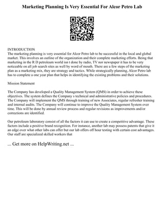 Marketing Planning Is Very Essential For Alcor Petro Lab
INTRODUCTION
The marketing planning is very essential for Alcor Petro lab to be successful in the local and global
market. This involves an outline of the organization and their complete marketing efforts. Being that
marketing in the R D petroleum world isn t done by radio, TV nor newspaper it has to be very
noticeable on all job search sites as well by word of mouth. There are a few steps of the marketing
plan as a marketing mix, they are strategy and tactics. While strategically planning, Alcor Petro lab
has to complete a one year plan that helps in identifying the existing problems and their solutions.
Mission Statement
The Company has developed a Quality Management System (QMS) in order to achieve these
objectives. The system defines the Company s technical and administrative policies and procedures.
The Company will implement the QMS through training of new Associates, regular refresher training
and internal audits. The Company will continue to improve the Quality Management System over
time. This will be done by annual review process and regular revisions as improvements and/or
corrections are identified.
Our petroleum laboratory consist of all the factors it can use to create a competitive advantage. These
factors include a positive brand recognition. For instance, another lab may possess patents that give it
an edge over what other labs can offer but our lab offers off hour testing with certain cost advantages.
Our staff are specialized skilled workers that
... Get more on HelpWriting.net ...
 