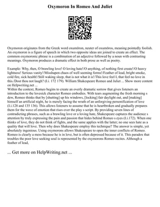Oxymoron In Romeo And Juliet
Oxymoron originates from the Greek word oxumōron, neuter of oxumōros, meaning pointedly foolish.
An oxymoron is a figure of speech in which two opposite ideas are joined to create an effect. The
common oxymoronic phrase is a combination of an adjective followed by a noun with contrasting
meanings. Oxymoron produces a dramatic effect in both prose as well as poetry.
Example: Why, then, O brawling love! O loving hate!/O anything, of nothing first create!/O heavy
lightness! Serious vanity!/Misshapen chaos of well seeming forms!/Feather of lead, bright smoke,
cold fire, sick health!/Still waking sleep, that is not what it is!/This love feel I, that feel no love in
this./Dost thou not laugh? (I.i. 172 179). William Shakespeare Romeo and Juliet ... Show more content
on Helpwriting.net ...
Within the context, Romeo begins to create an overly dramatic sorrow that gives listeners an
introduction to the lovesick character Romeo embodies. With tears augmenting the fresh morning s
dew, Romeo thinks that by [shutting] up his windows, [locking] fair daylight out, and [making]
himself an artificial night, he is merely facing the wrath of an unforgiving personification of love
(I.i.128 and 135 136). This allows listeners to assume that he is heartbroken and gradually prepares
them for the wave of emotion that rises over the play s script. By providing seven lines of
contradicting phrases, such as a brawling love or a loving hate, Shakespeare captures the audience s
attention by truly expressing the pain and passion that hides behind Romeo s eyes (I.i.172). When one
thinks of love, they do not think of fights, and the same applies with the latter; no one sees hate as a
quality that will love. Then why does Shakespeare employ this technique? The answer is simple, yet
absolutely ingenious. Using oxymorons allows Shakespeare to open the inner conflicts of Romeo.
Romeo is clearly a mess because he is in love, but is often depressed because of it. This paradox that
troubles the poor love seeking soul is represented by the oxymorons Romeo recites. Although a
feather of lead,
... Get more on HelpWriting.net ...
 