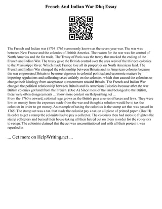 French And Indian War Dbq Essay
The French and Indian war (1754 1763) commonly known as the seven year war. The war was
between New France and the colonies of British America. The reason for the war was for control of
North America and the fur trade. The Treaty of Paris was the treaty that marked the ending of the
French and Indian War. The treaty gave the British control over the area west of the thirteen colonies
to the Mississippi River. Which made France lose all its properties on North American land. The
French and Indian War changed the relationship between Britain and its American colonies because
the war empowered Britain to be more vigorous in colonial political and economic matters by
imposing regulations and collecting taxes unfairly on the colonies, which then caused the colonists to
change their ideology from acceptance to resentment toward Britain. The French and Indian War
changed the political relationship between Britain and its American Colonies because after the war
British colonies got land from the French. (Doc A) Since most of the land belonged to the British,
there were often disagreements ... Show more content on Helpwriting.net ...
From the 1760 s onward, colonial rage grows as the British pass a series of taxes and laws. They were
low on money from the expenses made from the war and thought a solution would be to tax the
colonists in order to get money. An example of taxing the colonists is the stamp act that was passed in
1765. The stamp act was a tax that made the colonist pay a tax on all piece of printed paper. (Doc H)
In order to get a stamp the colonists had to pay a collector. The colonists then had mobs to frighten the
stamp collectors and burned their house taking all their hatred out on them in order for the collectors
to resign. The colonists claimed that the act was unconstitutional and with all their protest it was
repealed in
... Get more on HelpWriting.net ...
 
