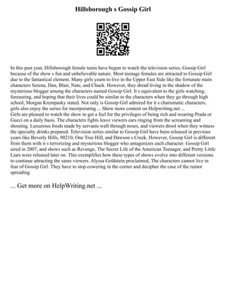 Hillsborough s Gossip Girl
In this past year, Hillsborough female teens have begun to watch the television series, Gossip Girl
because of the show s fun and unbelievable nature. Most teenage females are attracted to Gossip Girl
due to the fantastical element. Many girls yearn to live in the Upper East Side like the fortunate main
characters Serena, Dan, Blair, Nate, and Chuck. However, they dread living in the shadow of the
mysterious blogger among the characters named Gossip Girl. It s equivalent to the girls watching,
foreseeing, and hoping that their lives could be similar to the characters when they go through high
school, Morgan Krempasky stated. Not only is Gossip Girl admired for it s charismatic characters,
girls also enjoy the series for incorporating ... Show more content on Helpwriting.net ...
Girls are pleased to watch the show to get a feel for the privileges of being rich and wearing Prada or
Gucci on a daily basis. The characters fights leave viewers ears ringing from the screaming and
shouting. Luxurious foods made by servants waft through noses, and viewers drool when they witness
the specialty drinks prepared. Television series similar to Gossip Girl have been released in previous
years like Beverly Hills, 90210, One Tree Hill, and Dawson s Creek. However, Gossip Girl is different
from them with it s terrorizing and mysterious blogger who antagonizes each character. Gossip Girl
aired in 2007, and shows such as Revenge, The Secret Life of the American Teenager, and Pretty Little
Liars were released later on. This exemplifies how these types of shows evolve into different versions
to continue attracting the same viewers. Alyssa Goldstein proclaimed, The characters cannot live in
fear of Gossip Girl. They have to stop cowering in the corner and decipher the case of the rumor
spreading
... Get more on HelpWriting.net ...
 