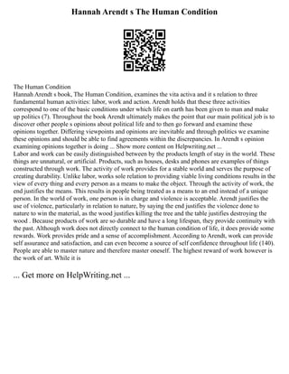 Hannah Arendt s The Human Condition
The Human Condition
Hannah Arendt s book, The Human Condition, examines the vita activa and it s relation to three
fundamental human activities: labor, work and action. Arendt holds that these three activities
correspond to one of the basic conditions under which life on earth has been given to man and make
up politics (7). Throughout the book Arendt ultimately makes the point that our main political job is to
discover other people s opinions about political life and to then go forward and examine these
opinions together. Differing viewpoints and opinions are inevitable and through politics we examine
these opinions and should be able to find agreements within the discrepancies. In Arendt s opinion
examining opinions together is doing ... Show more content on Helpwriting.net ...
Labor and work can be easily distinguished between by the products length of stay in the world. These
things are unnatural, or artificial. Products, such as houses, desks and phones are examples of things
constructed through work. The activity of work provides for a stable world and serves the purpose of
creating durability. Unlike labor, works sole relation to providing viable living conditions results in the
view of every thing and every person as a means to make the object. Through the activity of work, the
end justifies the means. This results in people being treated as a means to an end instead of a unique
person. In the world of work, one person is in charge and violence is acceptable. Arendt justifies the
use of violence, particularly in relation to nature, by saying the end justifies the violence done to
nature to win the material, as the wood justifies killing the tree and the table justifies destroying the
wood . Because products of work are so durable and have a long lifespan, they provide continuity with
the past. Although work does not directly connect to the human condition of life, it does provide some
rewards. Work provides pride and a sense of accomplishment. According to Arendt, work can provide
self assurance and satisfaction, and can even become a source of self confidence throughout life (140).
People are able to master nature and therefore master oneself. The highest reward of work however is
the work of art. While it is
... Get more on HelpWriting.net ...
 